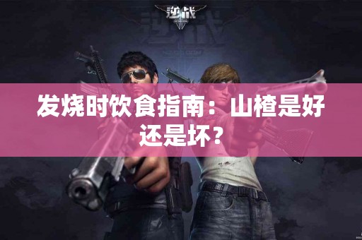 发烧时饮食指南：山楂是好还是坏？