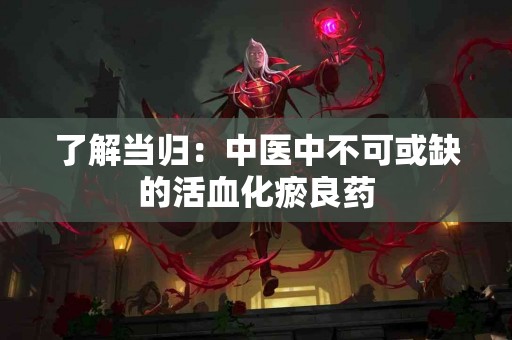 了解当归：中医中不可或缺的活血化瘀良药