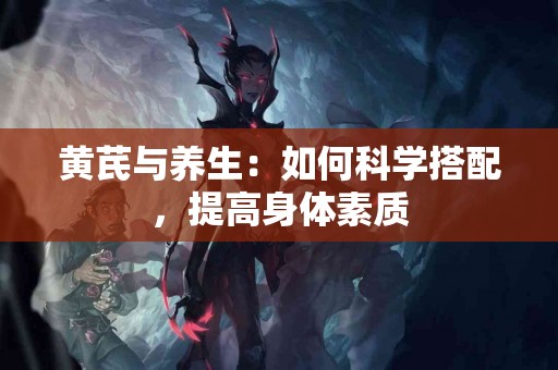 黄芪与养生：如何科学搭配，提高身体素质