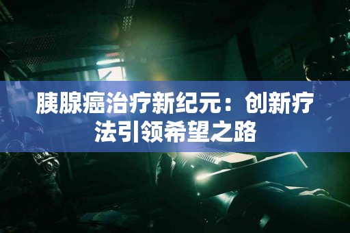 胰腺癌治疗新纪元：创新疗法引领希望之路