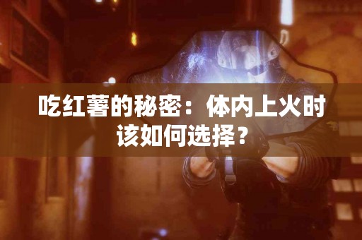 吃红薯的秘密：体内上火时该如何选择？