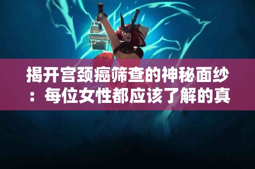 揭开宫颈癌筛查的神秘面纱：每位女性都应该了解的真相