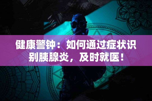 健康警钟：如何通过症状识别胰腺炎，及时就医！