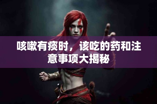 咳嗽有痰时，该吃的药和注意事项大揭秘