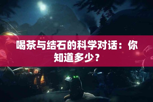 喝茶与结石的科学对话：你知道多少？