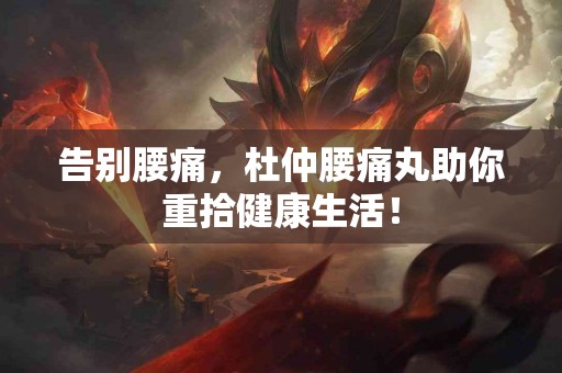 告别腰痛，杜仲腰痛丸助你重拾健康生活！