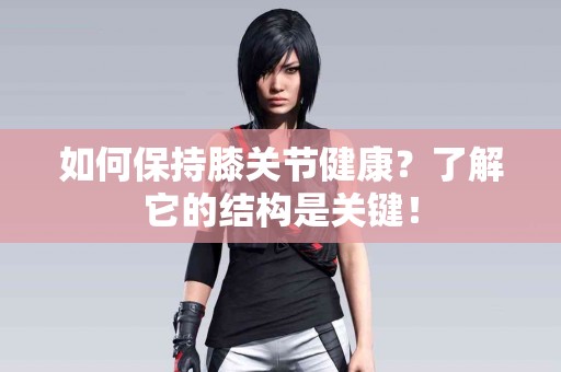 如何保持膝关节健康？了解它的结构是关键！