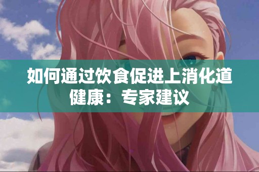 如何通过饮食促进上消化道健康：专家建议