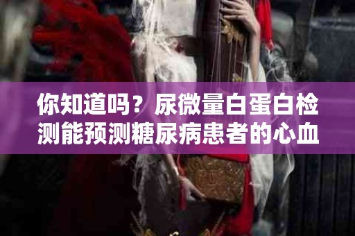 你知道吗？尿微量白蛋白检测能预测糖尿病患者的心血管风险！