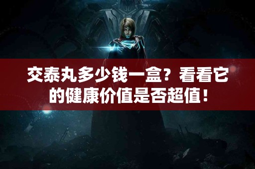 交泰丸多少钱一盒？看看它的健康价值是否超值！