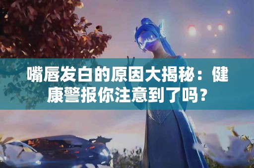 嘴唇发白的原因大揭秘：健康警报你注意到了吗？