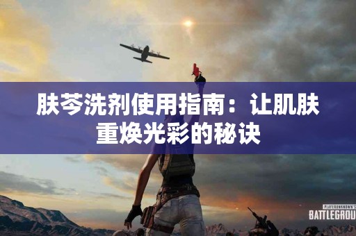肤芩洗剂使用指南：让肌肤重焕光彩的秘诀