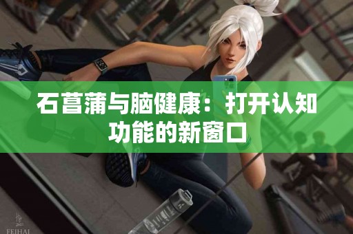 石菖蒲与脑健康：打开认知功能的新窗口