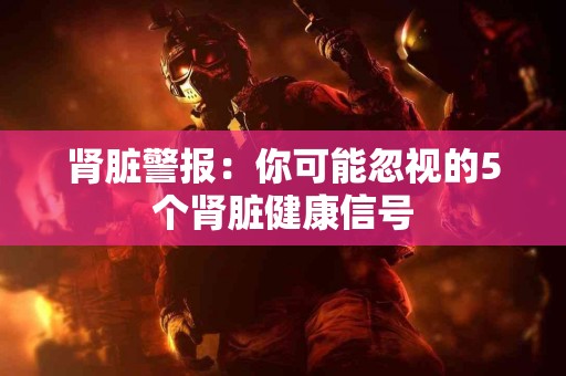 肾脏警报：你可能忽视的5个肾脏健康信号