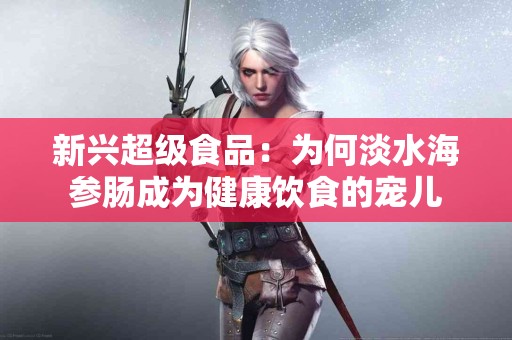 新兴超级食品：为何淡水海参肠成为健康饮食的宠儿