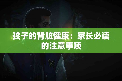 孩子的肾脏健康：家长必读的注意事项