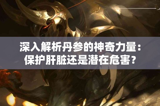深入解析丹参的神奇力量：保护肝脏还是潜在危害？