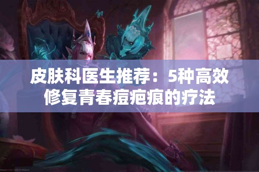 皮肤科医生推荐：5种高效修复青春痘疤痕的疗法