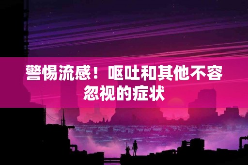 警惕流感！呕吐和其他不容忽视的症状