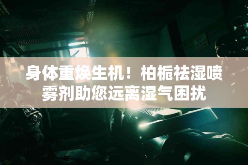 身体重焕生机！柏栀祛湿喷雾剂助您远离湿气困扰