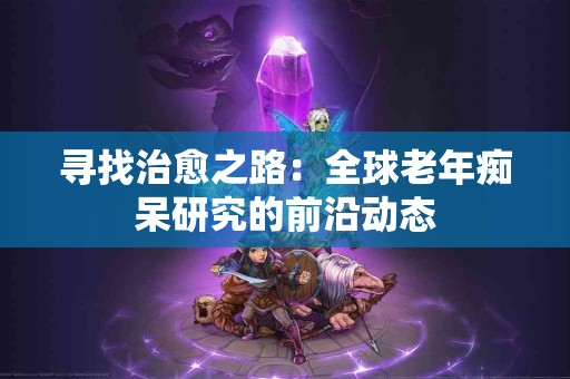 寻找治愈之路：全球老年痴呆研究的前沿动态