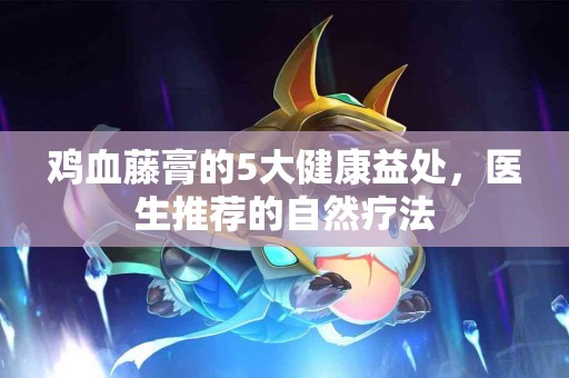 鸡血藤膏的5大健康益处，医生推荐的自然疗法