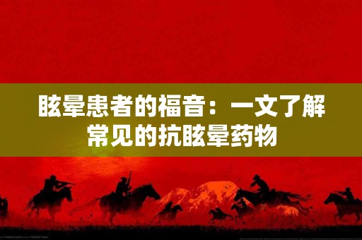 眩晕患者的福音：一文了解常见的抗眩晕药物