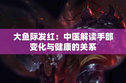大鱼际发红：中医解读手部变化与健康的关系