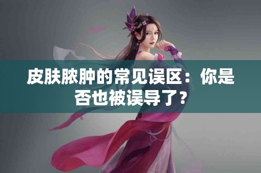 皮肤脓肿的常见误区：你是否也被误导了？