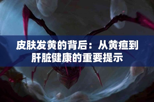 皮肤发黄的背后：从黄疸到肝脏健康的重要提示