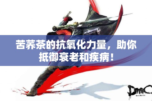 苦荞茶的抗氧化力量，助你抵御衰老和疾病！