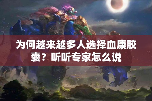 为何越来越多人选择血康胶囊？听听专家怎么说