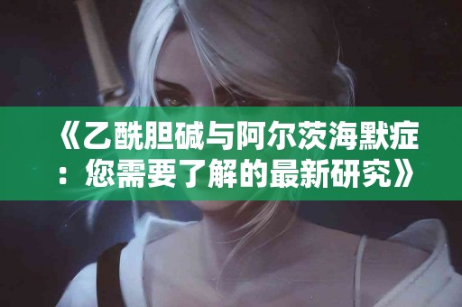 《乙酰胆碱与阿尔茨海默症：您需要了解的最新研究》