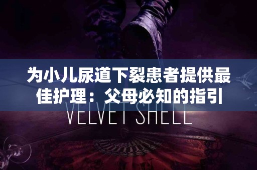 为小儿尿道下裂患者提供最佳护理：父母必知的指引