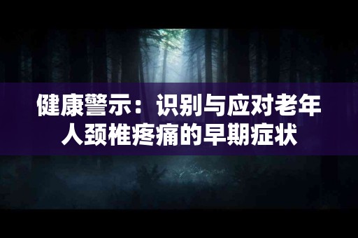 健康警示：识别与应对老年人颈椎疼痛的早期症状