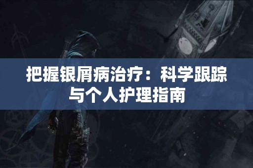 把握银屑病治疗：科学跟踪与个人护理指南