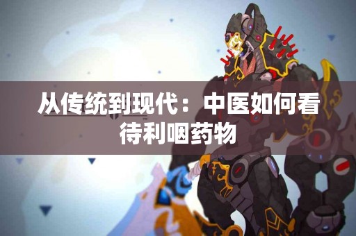 从传统到现代：中医如何看待利咽药物