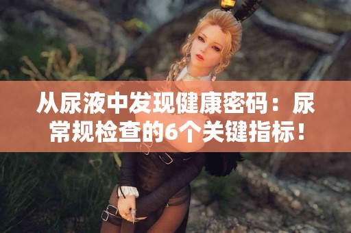 从尿液中发现健康密码：尿常规检查的6个关键指标！
