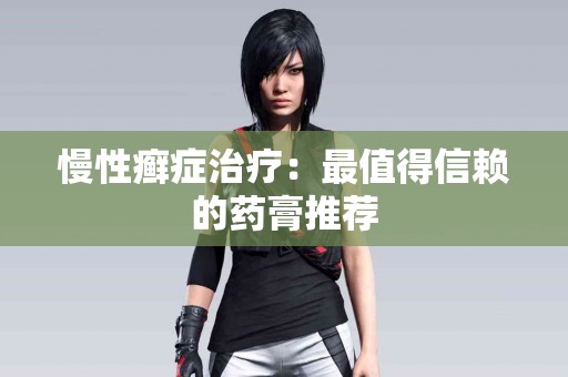 慢性癣症治疗：最值得信赖的药膏推荐