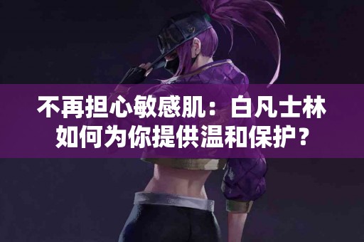 不再担心敏感肌：白凡士林如何为你提供温和保护？