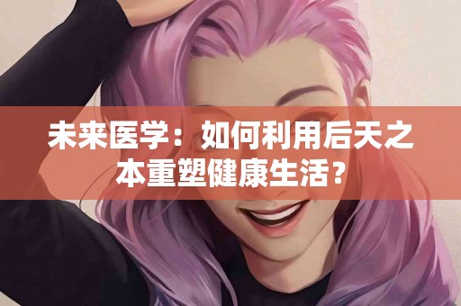 未来医学：如何利用后天之本重塑健康生活？