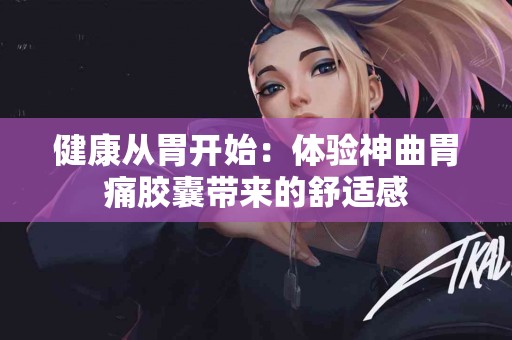健康从胃开始：体验神曲胃痛胶囊带来的舒适感