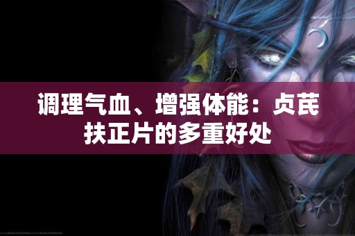 调理气血、增强体能：贞芪扶正片的多重好处