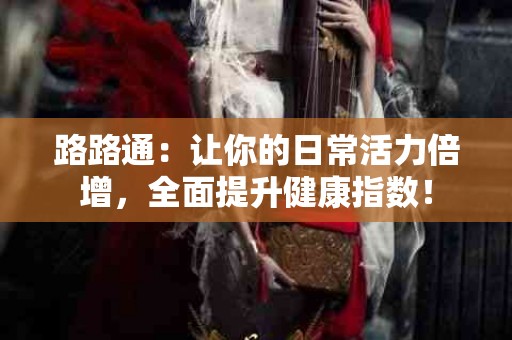 路路通：让你的日常活力倍增，全面提升健康指数！