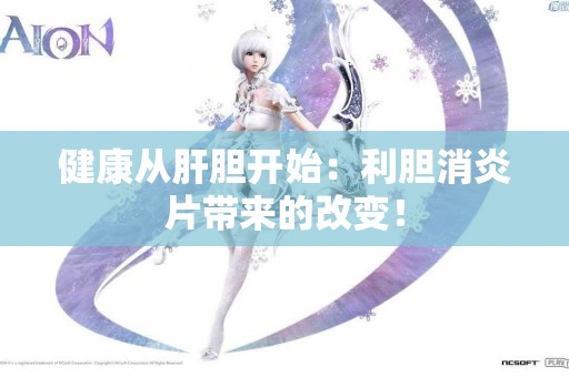 健康从肝胆开始：利胆消炎片带来的改变！