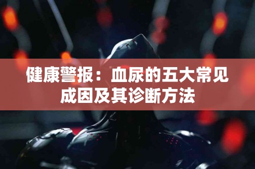 健康警报：血尿的五大常见成因及其诊断方法