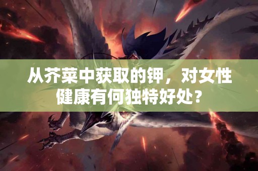从芥菜中获取的钾，对女性健康有何独特好处？