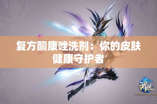 复方酮康唑洗剂：你的皮肤健康守护者