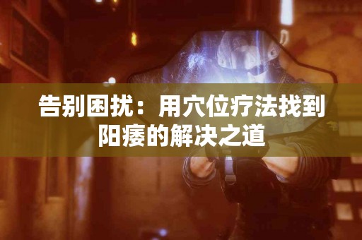 告别困扰：用穴位疗法找到阳痿的解决之道