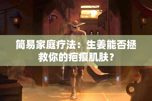 简易家庭疗法：生姜能否拯救你的疤痕肌肤？